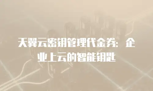 天翼云密钥管理代金券：企业上云的智能钥匙