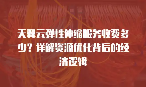 天翼云弹性伸缩服务收费多少？详解资源优化背后的经济逻辑