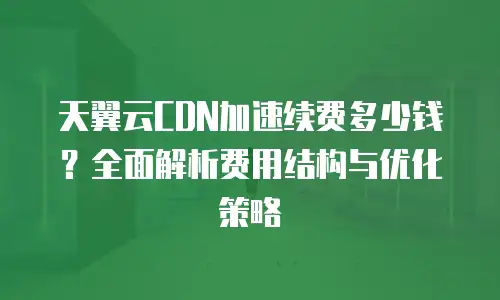 天翼云CDN加速续费多少钱？全面解析费用结构与优化策略