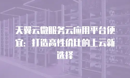 天翼云微服务云应用平台便宜：打造高性价比的上云新选择