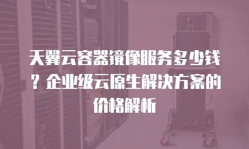 天翼云容器镜像服务多少钱？企业级云原生解决方案的价格解析