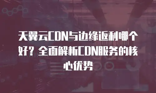 天翼云CDN与边缘返利哪个好？全面解析CDN服务的核心优势