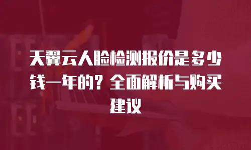 天翼云人脸检测报价是多少钱一年的？全面解析与购买建议