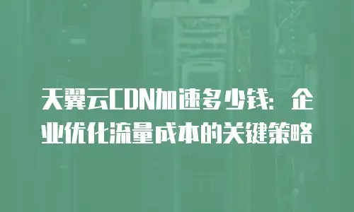 天翼云CDN加速多少钱：企业优化流量成本的关键策略