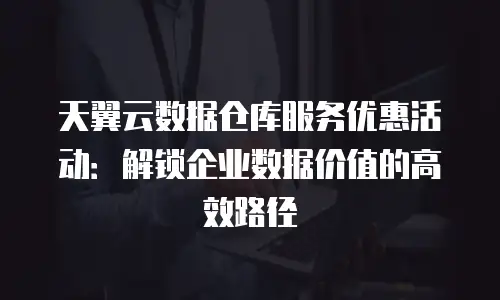 天翼云数据仓库服务优惠活动：解锁企业数据价值的高效路径