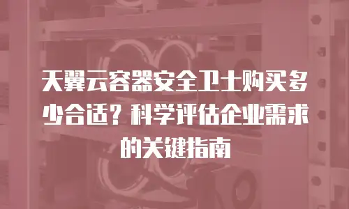 天翼云容器安全卫士购买多少合适？科学评估企业需求的关键指南