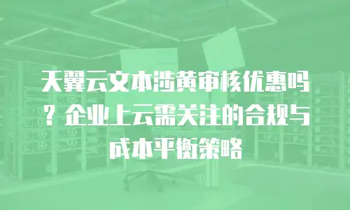 天翼云文本涉黄审核优惠吗？企业上云需关注的合规与成本平衡策略