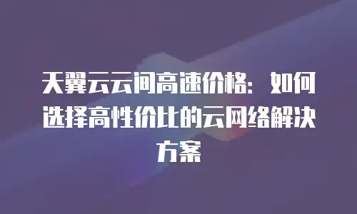 天翼云云间高速价格：如何选择高性价比的云网络解决方案