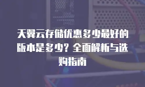 天翼云存储优惠多少最好的版本是多少？全面解析与选购指南