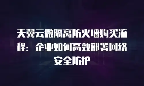 天翼云微隔离防火墙购买流程：企业如何高效部署网络安全防护