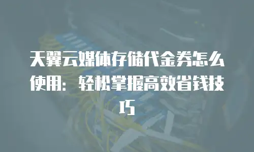 天翼云媒体存储代金券怎么使用：轻松掌握高效省钱技巧