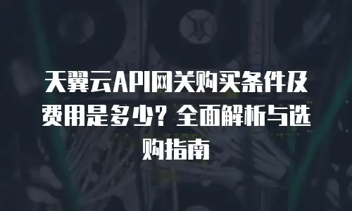天翼云API网关购买条件及费用是多少？全面解析与选购指南