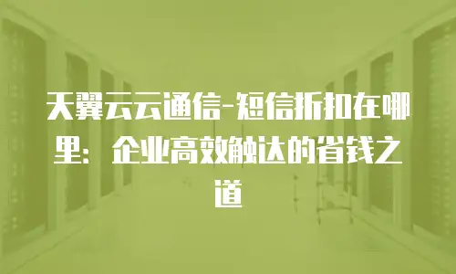 天翼云云通信-短信折扣在哪里：企业高效触达的省钱之道