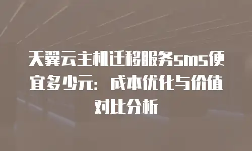 天翼云主机迁移服务sms便宜多少元：成本优化与价值对比分析