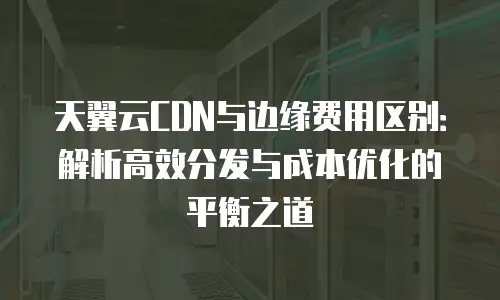 天翼云CDN与边缘费用区别：解析高效分发与成本优化的平衡之道