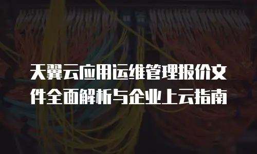 天翼云应用运维管理报价文件全面解析与企业上云指南