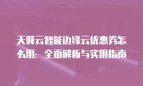天翼云智能边缘云优惠券怎么用：全面解析与实用指南
