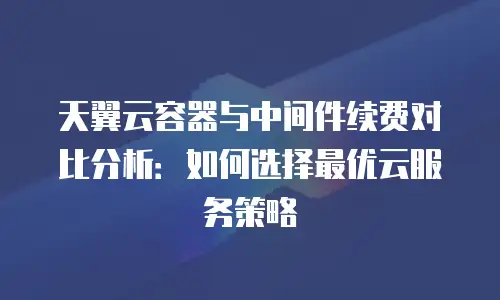 天翼云容器与中间件续费对比分析：如何选择最优云服务策略
