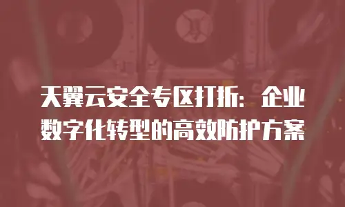 天翼云安全专区打折：企业数字化转型的高效防护方案