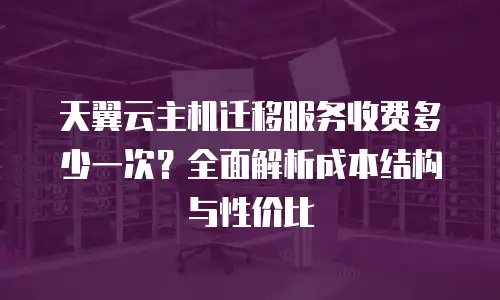 天翼云主机迁移服务收费多少一次？全面解析成本结构与性价比