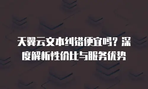天翼云文本纠错便宜吗？深度解析性价比与服务优势