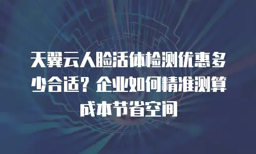 天翼云人脸活体检测优惠多少合适？企业如何精准测算成本节省空间