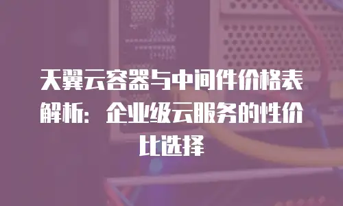 天翼云容器与中间件价格表解析：企业级云服务的性价比选择