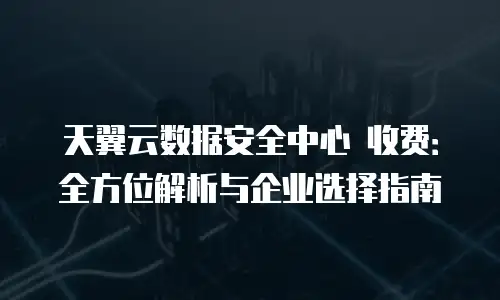 天翼云数据安全中心 收费：全方位解析与企业选择指南