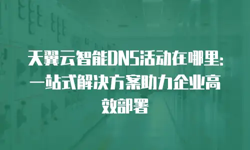 天翼云智能DNS活动在哪里：一站式解决方案助力企业高效部署