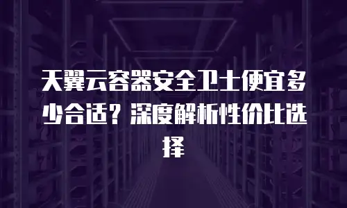 天翼云容器安全卫士便宜多少合适？深度解析性价比选择