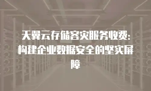 天翼云存储容灾服务收费：构建企业数据安全的坚实屏障