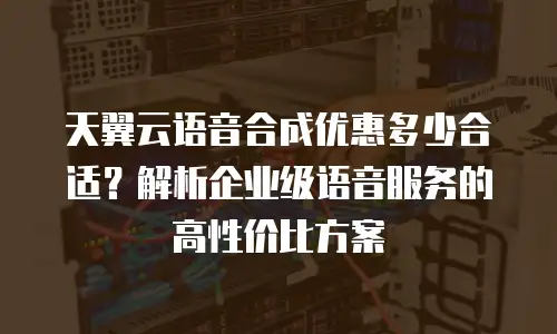 天翼云语音合成优惠多少合适？解析企业级语音服务的高性价比方案