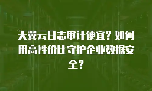 天翼云日志审计便宜？如何用高性价比守护企业数据安全？