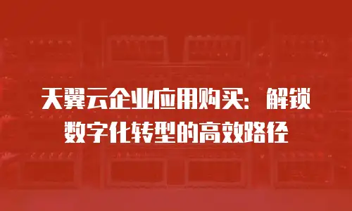 天翼云企业应用购买：解锁数字化转型的高效路径