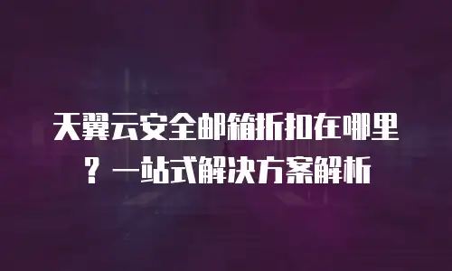 天翼云安全邮箱折扣在哪里？一站式解决方案解析