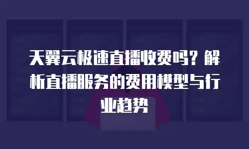 天翼云极速直播收费吗？解析直播服务的费用模型与行业趋势