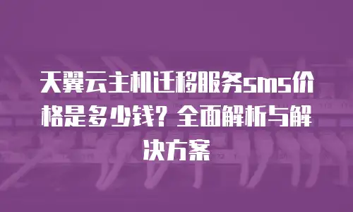 天翼云主机迁移服务sms价格是多少钱？全面解析与解决方案