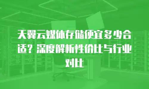 天翼云媒体存储便宜多少合适？深度解析性价比与行业对比