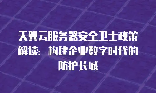 天翼云服务器安全卫士政策解读：构建企业数字时代的防护长城