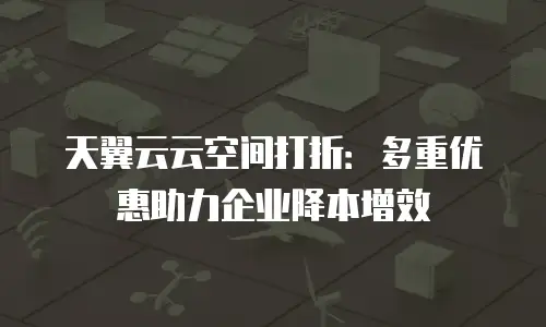 天翼云云空间打折：多重优惠助力企业降本增效