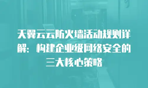 天翼云云防火墙活动规则详解：构建企业级网络安全的三大核心策略
