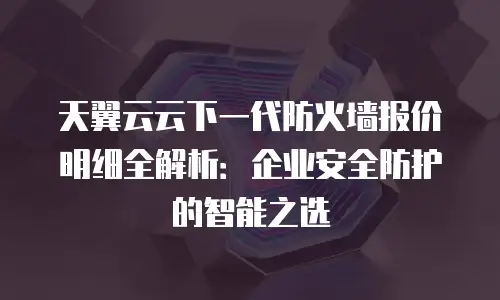 天翼云云下一代防火墙报价明细全解析：企业安全防护的智能之选