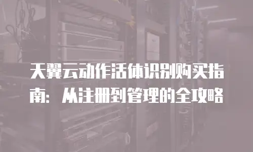天翼云动作活体识别购买指南：从注册到管理的全攻略