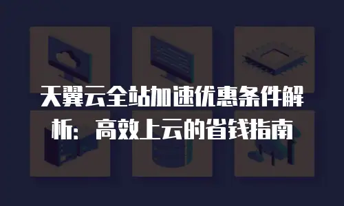 天翼云全站加速优惠条件解析：高效上云的省钱指南