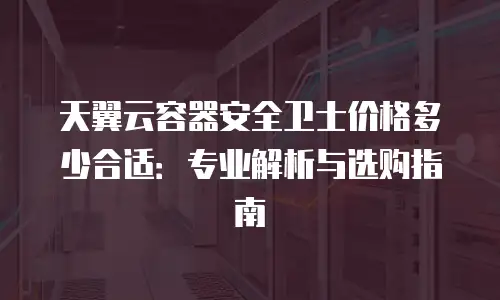 天翼云容器安全卫士价格多少合适：专业解析与选购指南