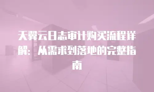 天翼云日志审计购买流程详解：从需求到落地的完整指南