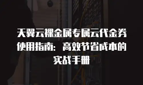 天翼云裸金属专属云代金券使用指南：高效节省成本的实战手册