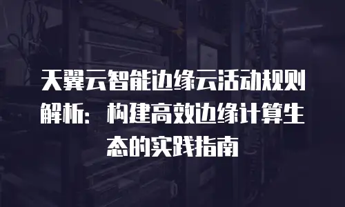 天翼云智能边缘云活动规则解析：构建高效边缘计算生态的实践指南
