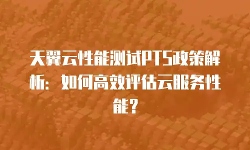天翼云性能测试PTS政策解析：如何高效评估云服务性能？