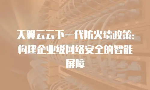 天翼云云下一代防火墙政策：构建企业级网络安全的智能屏障